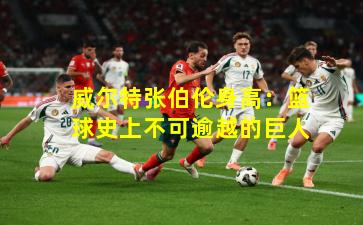 威尔特张伯伦身高:篮球史上不可逾越的巨人