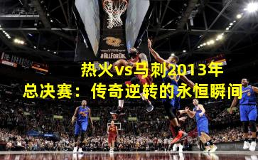 热火vs马刺2013年总决赛:传奇逆转的永恒瞬间