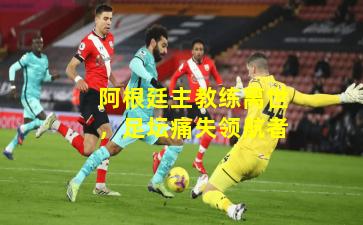 阿根廷主教练离世，足坛痛失领航者