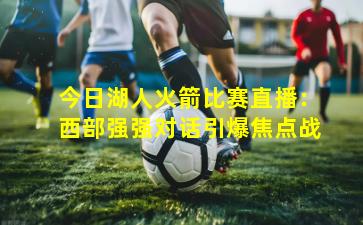 今日湖人火箭比赛直播：西部强强对话引爆焦点战