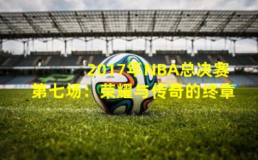  2017年NBA总决赛第七场：荣耀与传奇的终章