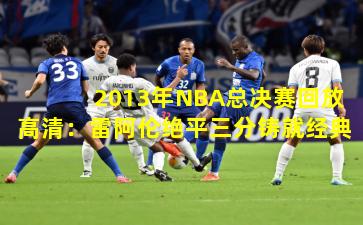 2013年NBA总决赛回放高清：雷阿伦绝平三分铸就经典