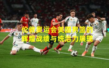 伦敦奥运会美国男篮的辉煌战绩与统治力展现