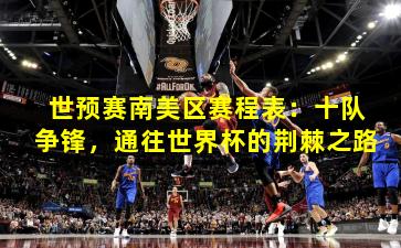 世预赛南美区赛程表：十队争锋，通往世界杯的荆棘之路