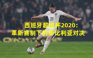 西班牙超级杯2020:革新赛制下的伊比利亚对决