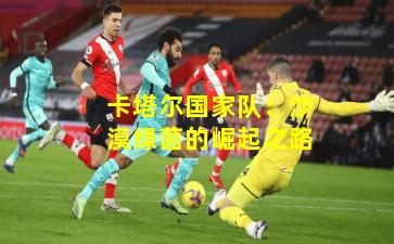 卡塔尔国家队：沙漠绿茵的崛起之路