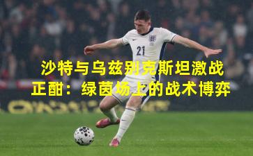 沙特与乌兹别克斯坦激战正酣:绿茵场上的战术博弈