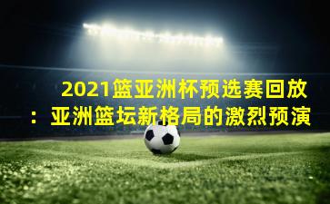 2021篮亚洲杯预选赛回放:亚洲篮坛新格局的激烈预演